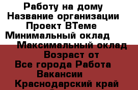 Работу на дому › Название организации ­ Проект ВТеме  › Минимальный оклад ­ 600 › Максимальный оклад ­ 3 000 › Возраст от ­ 18 - Все города Работа » Вакансии   . Краснодарский край,Сочи г.